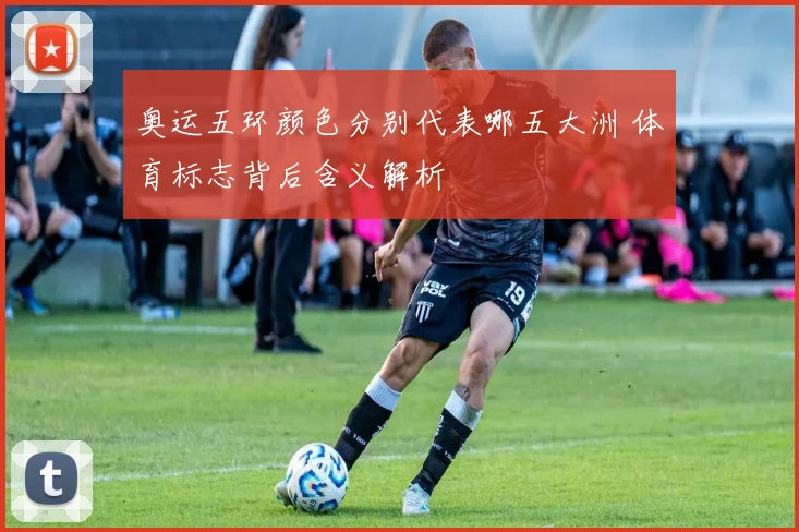 奥运五环颜色分别代表哪五大洲 体育标志背后含义解析
