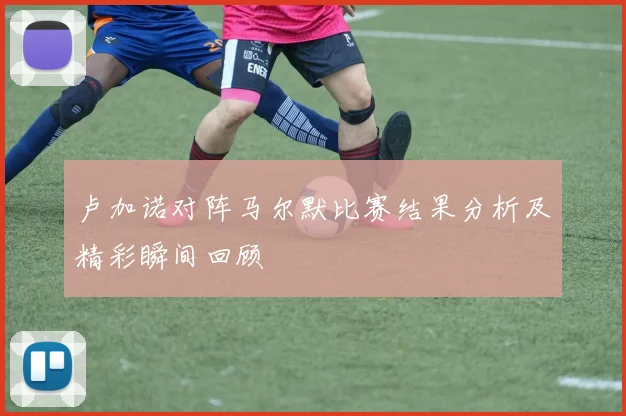 卢加诺对阵马尔默比赛结果分析及精彩瞬间回顾