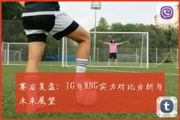 赛后复盘：IG与RNG实力对比分析与未来展望